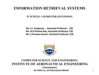 INFORMATION RETRIEVAL SYSTEMS
IV B.TECH - I SEMESTER (JNTUH-R15)
Ms. S.J. Sowjanya , Associate Professor , CSE
Mr. N.V.Krishna Rao, Associate Professor, CSE
Mr. C.Praveen Kumar, Assistant Professor, CSE
COMPUTER SCIENCE AND ENGINEERING
INSTITUTE OF AERONAUTICAL ENGINEERING
(Autonomous)
DUNDIGAL, HYDERABAD-500 043 1
 