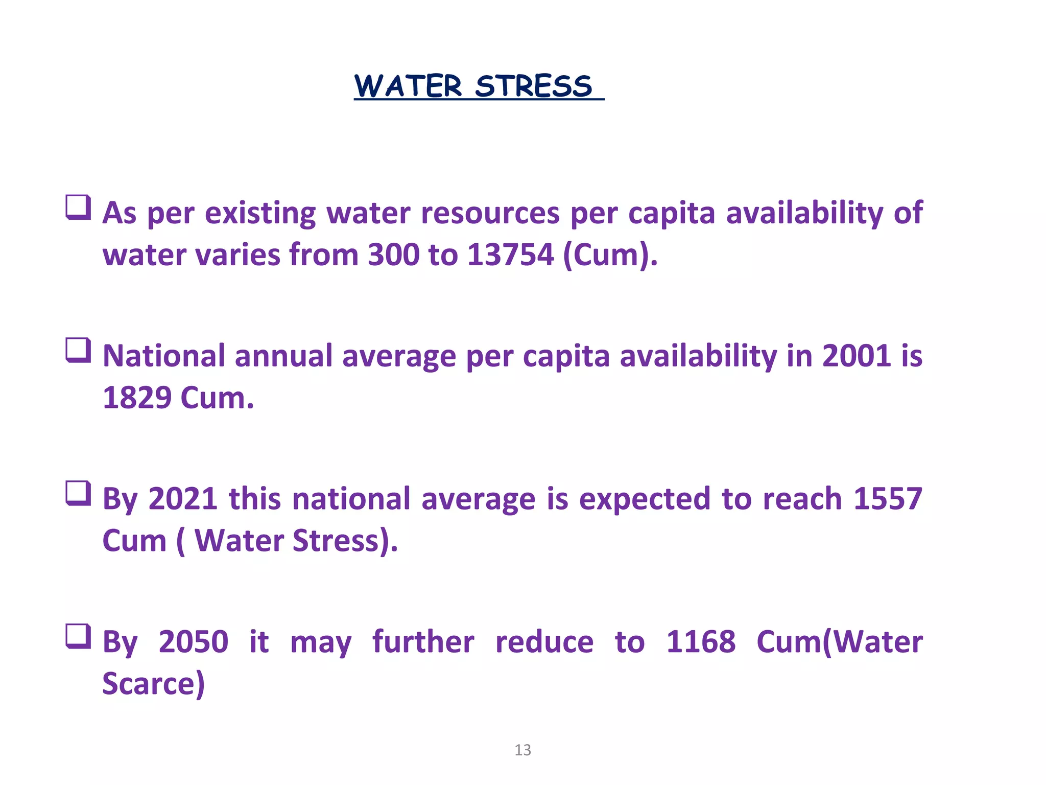 WATER STRESS
 As per existing water resources per capita availability of
water varies from 300 to 13754 (Cum).
 National annual average per capita availability in 2001 is
1829 Cum.
 By 2021 this national average is expected to reach 1557
Cum ( Water Stress).
 By 2050 it may further reduce to 1168 Cum(Water
Scarce)
13
 