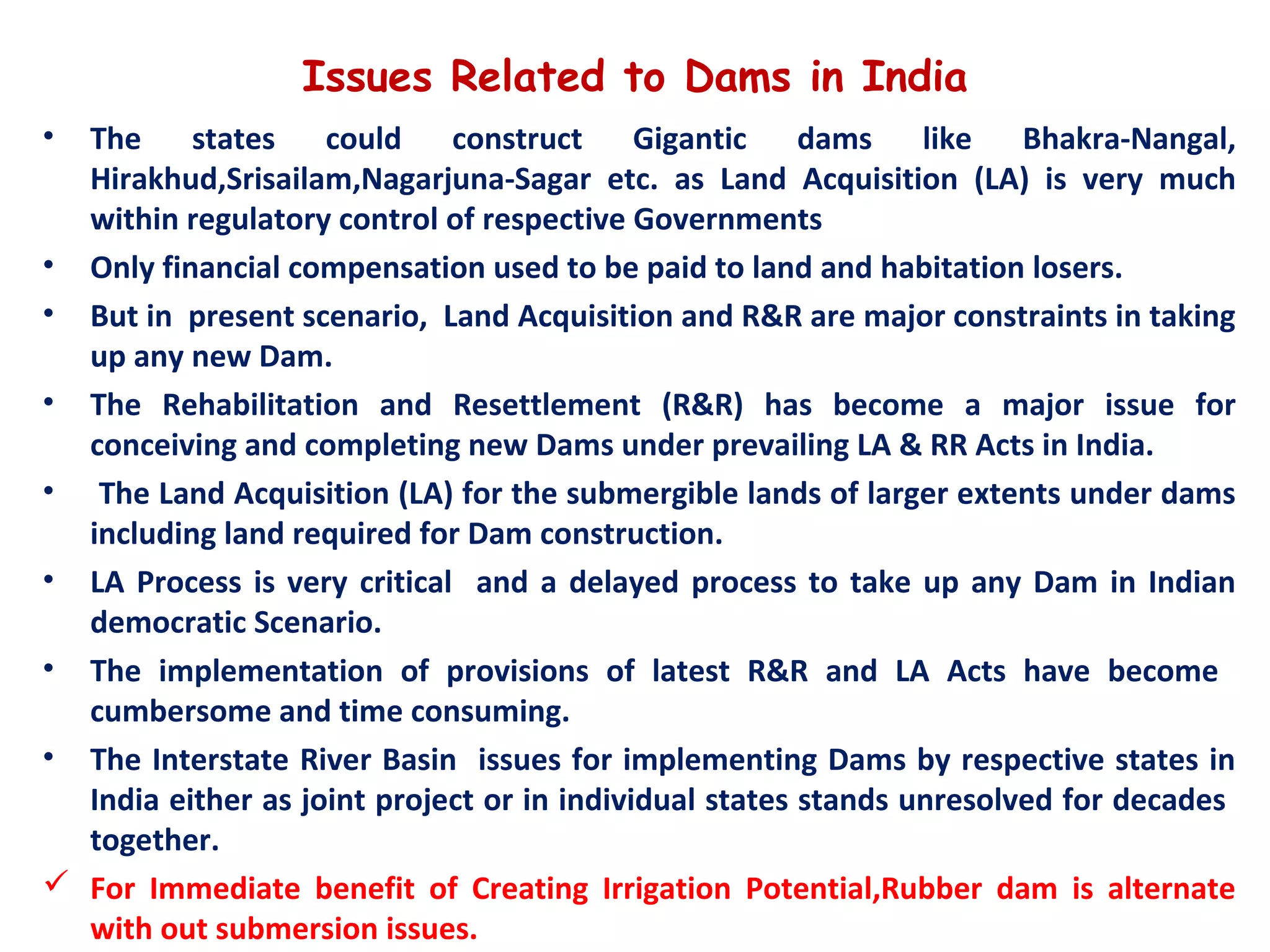 Issues Related to Dams in India
• The states could construct Gigantic dams like Bhakra-Nangal,
Hirakhud,Srisailam,Nagarjuna-Sagar etc. as Land Acquisition (LA) is very much
within regulatory control of respective Governments
• Only financial compensation used to be paid to land and habitation losers.
• But in present scenario, Land Acquisition and R&R are major constraints in taking
up any new Dam.
• The Rehabilitation and Resettlement (R&R) has become a major issue for
conceiving and completing new Dams under prevailing LA & RR Acts in India.
• The Land Acquisition (LA) for the submergible lands of larger extents under dams
including land required for Dam construction.
• LA Process is very critical and a delayed process to take up any Dam in Indian
democratic Scenario.
• The implementation of provisions of latest R&R and LA Acts have become
cumbersome and time consuming.
• The Interstate River Basin issues for implementing Dams by respective states in
India either as joint project or in individual states stands unresolved for decades
together.
 For Immediate benefit of Creating Irrigation Potential,Rubber dam is alternate
with out submersion issues.
 