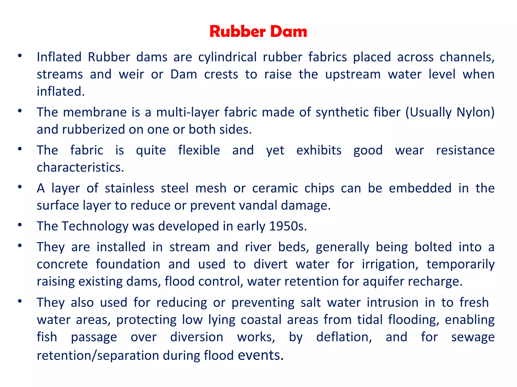 Rubber Dam
• Inflated Rubber dams are cylindrical rubber fabrics placed across channels,
streams and weir or Dam crests to raise the upstream water level when
inflated.
• The membrane is a multi-layer fabric made of synthetic fiber (Usually Nylon)
and rubberized on one or both sides.
• The fabric is quite flexible and yet exhibits good wear resistance
characteristics.
• A layer of stainless steel mesh or ceramic chips can be embedded in the
surface layer to reduce or prevent vandal damage.
• The Technology was developed in early 1950s.
• They are installed in stream and river beds, generally being bolted into a
concrete foundation and used to divert water for irrigation, temporarily
raising existing dams, flood control, water retention for aquifer recharge.
• They also used for reducing or preventing salt water intrusion in to fresh
water areas, protecting low lying coastal areas from tidal flooding, enabling
fish passage over diversion works, by deflation, and for sewage
retention/separation during flood events.
 
