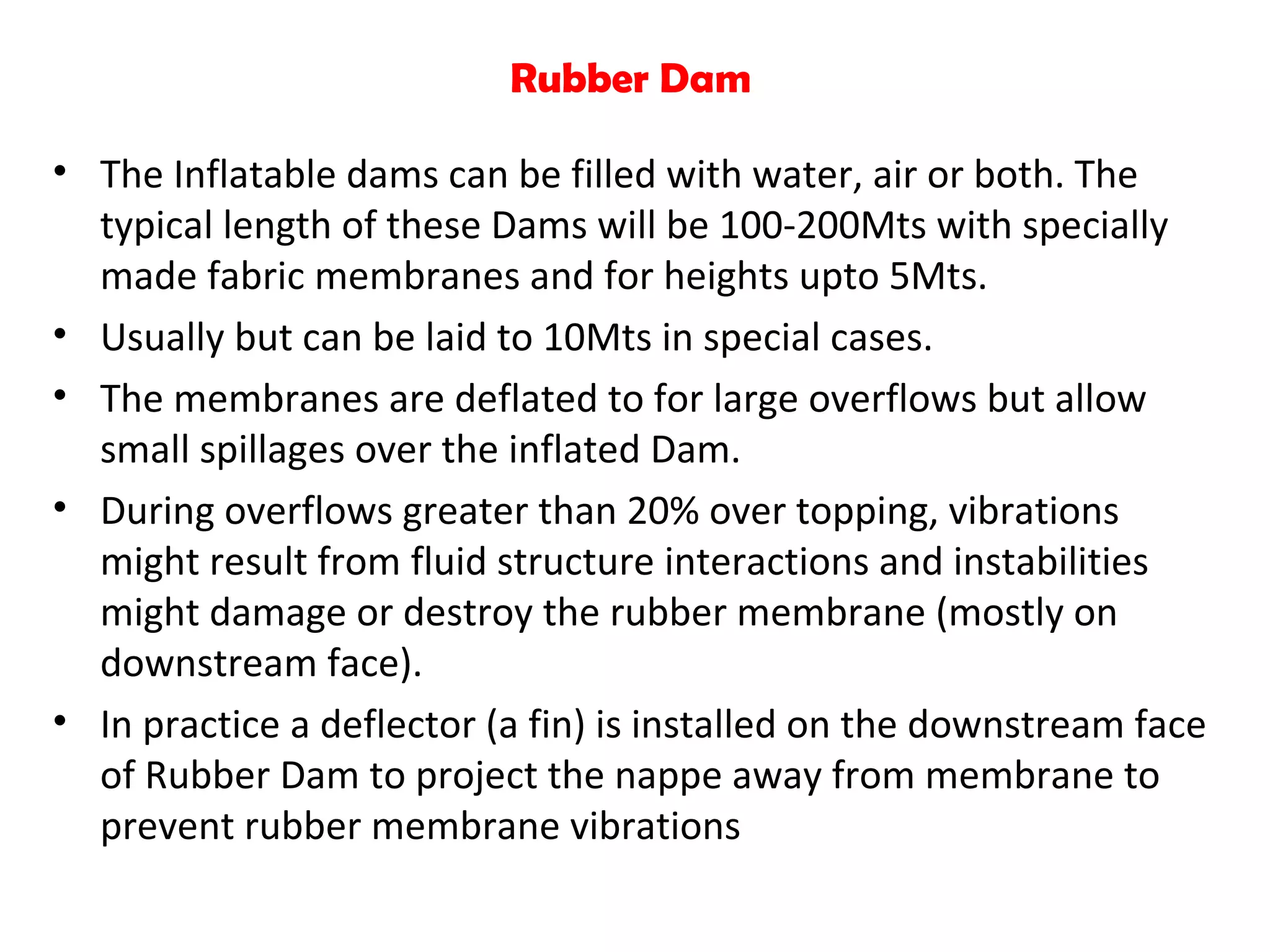 Rubber Dam
• The Inflatable dams can be filled with water, air or both. The
typical length of these Dams will be 100-200Mts with specially
made fabric membranes and for heights upto 5Mts.
• Usually but can be laid to 10Mts in special cases.
• The membranes are deflated to for large overflows but allow
small spillages over the inflated Dam.
• During overflows greater than 20% over topping, vibrations
might result from fluid structure interactions and instabilities
might damage or destroy the rubber membrane (mostly on
downstream face).
• In practice a deflector (a fin) is installed on the downstream face
of Rubber Dam to project the nappe away from membrane to
prevent rubber membrane vibrations
 