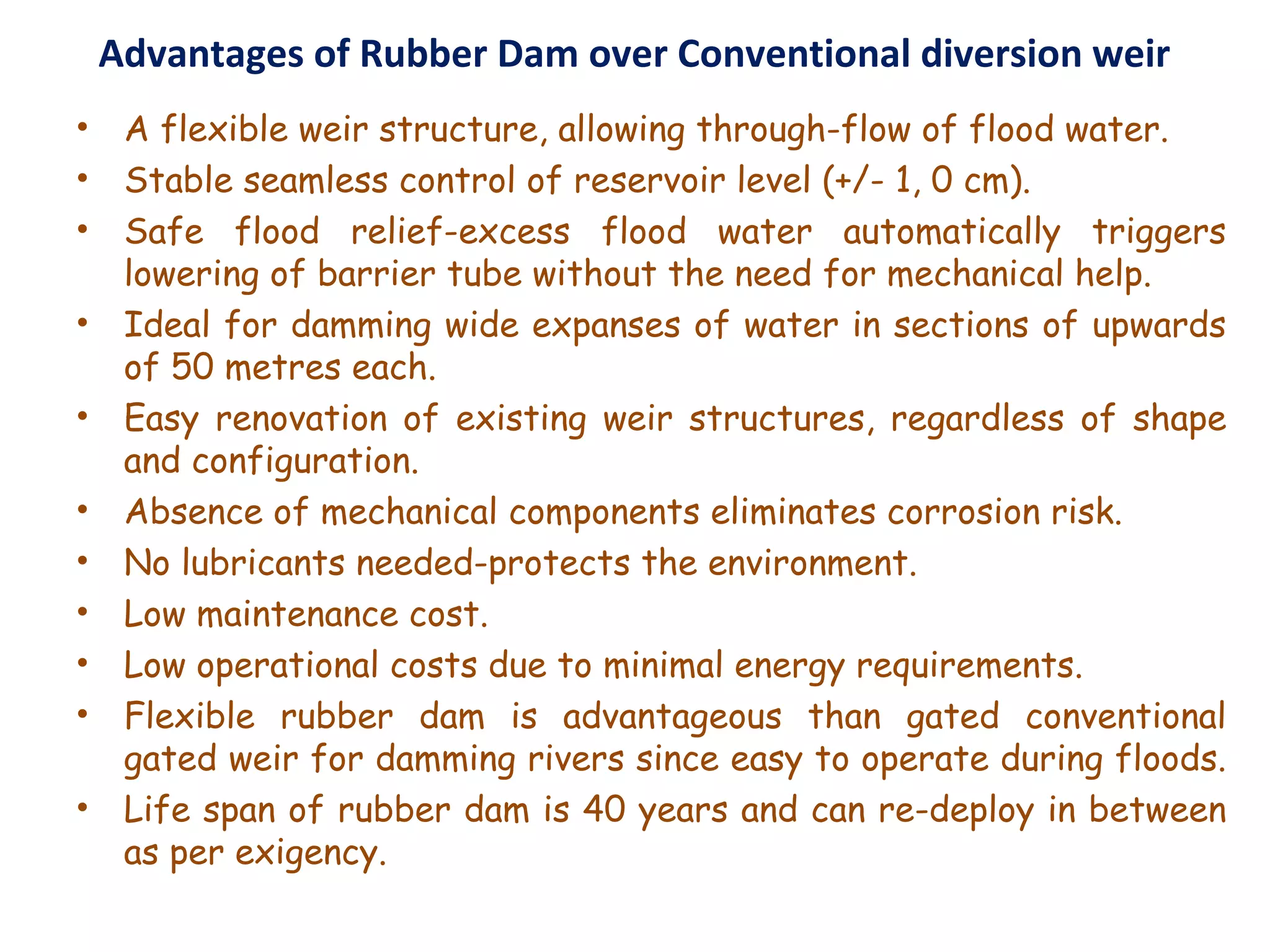 Advantages of Rubber Dam over Conventional diversion weir
• A flexible weir structure, allowing through-flow of flood water.
• Stable seamless control of reservoir level (+/- 1, 0 cm).
• Safe flood relief-excess flood water automatically triggers
lowering of barrier tube without the need for mechanical help.
• Ideal for damming wide expanses of water in sections of upwards
of 50 metres each.
• Easy renovation of existing weir structures, regardless of shape
and configuration.
• Absence of mechanical components eliminates corrosion risk.
• No lubricants needed-protects the environment.
• Low maintenance cost.
• Low operational costs due to minimal energy requirements.
• Flexible rubber dam is advantageous than gated conventional
gated weir for damming rivers since easy to operate during floods.
• Life span of rubber dam is 40 years and can re-deploy in between
as per exigency.
 