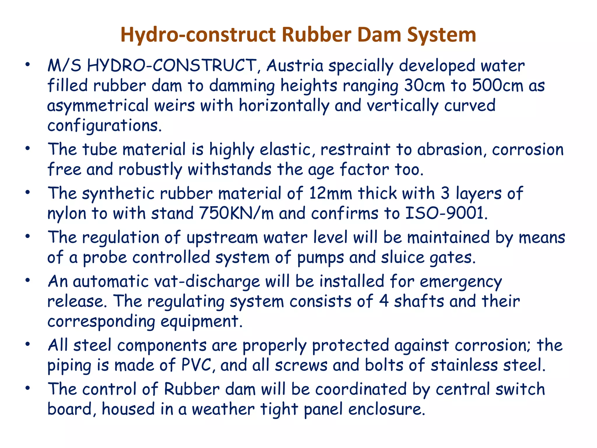 Hydro-construct Rubber Dam System
• M/S HYDRO-CONSTRUCT, Austria specially developed water
filled rubber dam to damming heights ranging 30cm to 500cm as
asymmetrical weirs with horizontally and vertically curved
configurations.
• The tube material is highly elastic, restraint to abrasion, corrosion
free and robustly withstands the age factor too.
• The synthetic rubber material of 12mm thick with 3 layers of
nylon to with stand 750KN/m and confirms to ISO-9001.
• The regulation of upstream water level will be maintained by means
of a probe controlled system of pumps and sluice gates.
• An automatic vat-discharge will be installed for emergency
release. The regulating system consists of 4 shafts and their
corresponding equipment.
• All steel components are properly protected against corrosion; the
piping is made of PVC, and all screws and bolts of stainless steel.
• The control of Rubber dam will be coordinated by central switch
board, housed in a weather tight panel enclosure.
 
 