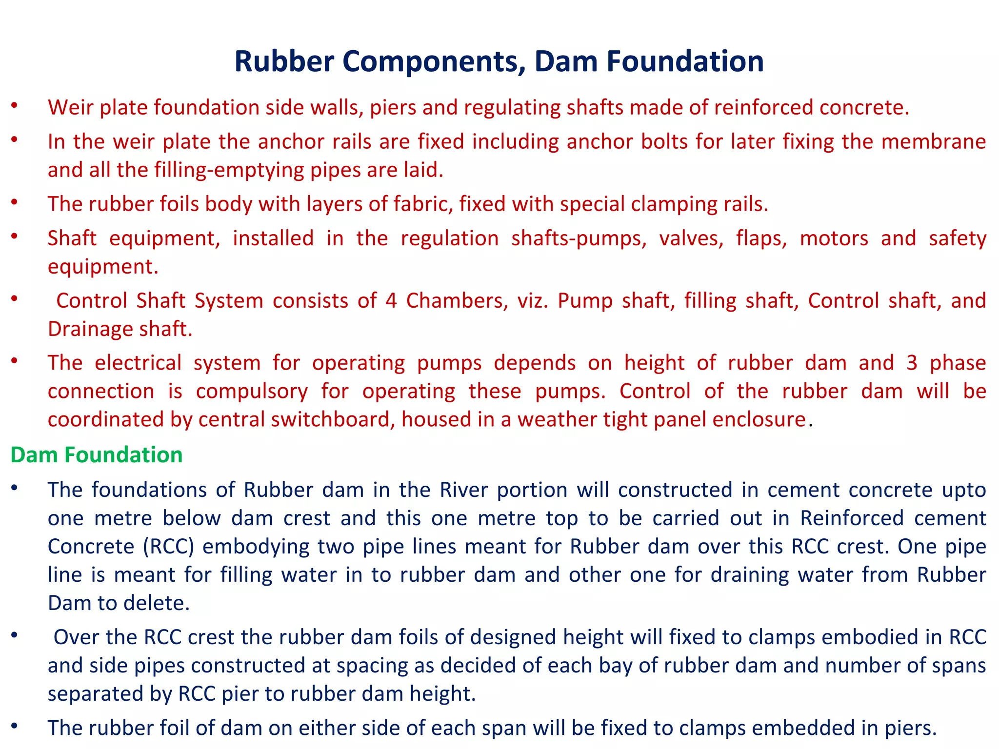 Rubber Components, Dam Foundation
• Weir plate foundation side walls, piers and regulating shafts made of reinforced concrete.
• In the weir plate the anchor rails are fixed including anchor bolts for later fixing the membrane
and all the filling-emptying pipes are laid.
• The rubber foils body with layers of fabric, fixed with special clamping rails.
• Shaft equipment, installed in the regulation shafts-pumps, valves, flaps, motors and safety
equipment.
• Control Shaft System consists of 4 Chambers, viz. Pump shaft, filling shaft, Control shaft, and
Drainage shaft.
• The electrical system for operating pumps depends on height of rubber dam and 3 phase
connection is compulsory for operating these pumps. Control of the rubber dam will be
coordinated by central switchboard, housed in a weather tight panel enclosure.
Dam Foundation
• The foundations of Rubber dam in the River portion will constructed in cement concrete upto
one metre below dam crest and this one metre top to be carried out in Reinforced cement
Concrete (RCC) embodying two pipe lines meant for Rubber dam over this RCC crest. One pipe
line is meant for filling water in to rubber dam and other one for draining water from Rubber
Dam to delete.
• Over the RCC crest the rubber dam foils of designed height will fixed to clamps embodied in RCC
and side pipes constructed at spacing as decided of each bay of rubber dam and number of spans
separated by RCC pier to rubber dam height.
• The rubber foil of dam on either side of each span will be fixed to clamps embedded in piers.
 