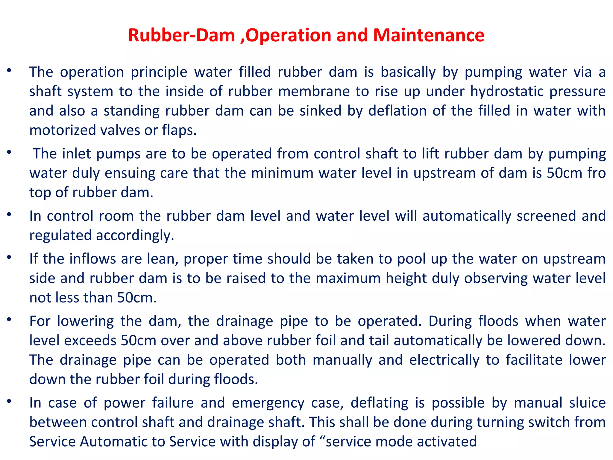 Rubber-Dam ,Operation and Maintenance
• The operation principle water filled rubber dam is basically by pumping water via a
shaft system to the inside of rubber membrane to rise up under hydrostatic pressure
and also a standing rubber dam can be sinked by deflation of the filled in water with
motorized valves or flaps.
• The inlet pumps are to be operated from control shaft to lift rubber dam by pumping
water duly ensuing care that the minimum water level in upstream of dam is 50cm fro
top of rubber dam.
• In control room the rubber dam level and water level will automatically screened and
regulated accordingly.
• If the inflows are lean, proper time should be taken to pool up the water on upstream
side and rubber dam is to be raised to the maximum height duly observing water level
not less than 50cm.
• For lowering the dam, the drainage pipe to be operated. During floods when water
level exceeds 50cm over and above rubber foil and tail automatically be lowered down.
The drainage pipe can be operated both manually and electrically to facilitate lower
down the rubber foil during floods.
• In case of power failure and emergency case, deflating is possible by manual sluice
between control shaft and drainage shaft. This shall be done during turning switch from
Service Automatic to Service with display of “service mode activated
 