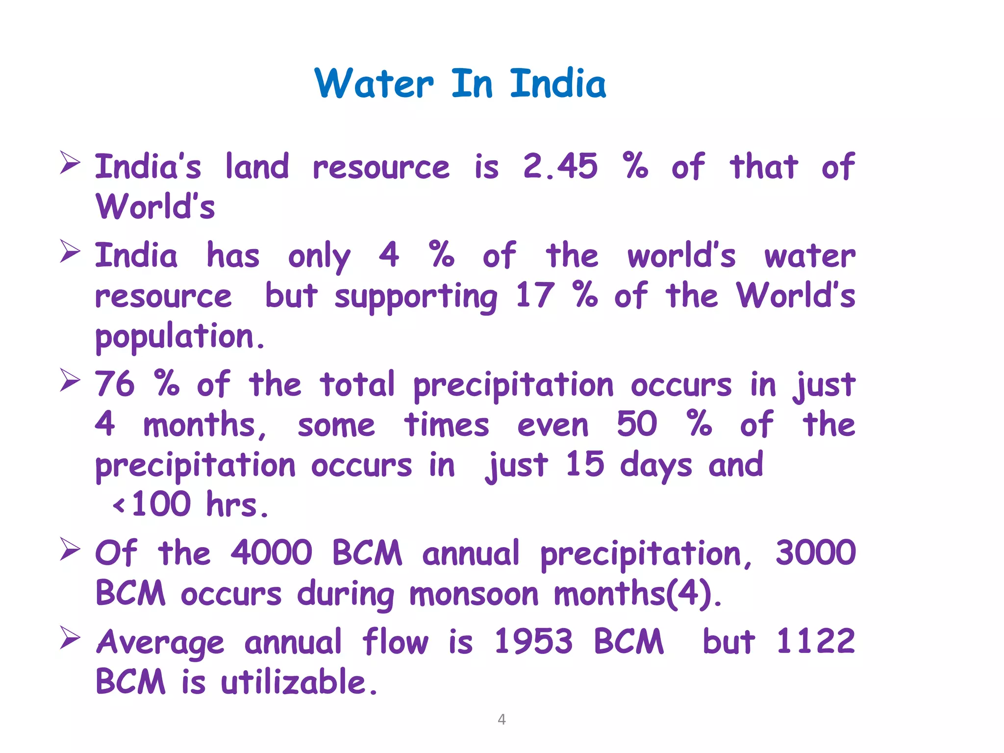 Water In India
 India’s land resource is 2.45 % of that of
World’s
 India has only 4 % of the world’s water
resource but supporting 17 % of the World’s
population.
 76 % of the total precipitation occurs in just
4 months, some times even 50 % of the
precipitation occurs in just 15 days and
<100 hrs.
 Of the 4000 BCM annual precipitation, 3000
BCM occurs during monsoon months(4).
 Average annual flow is 1953 BCM but 1122
BCM is utilizable.
4
 
