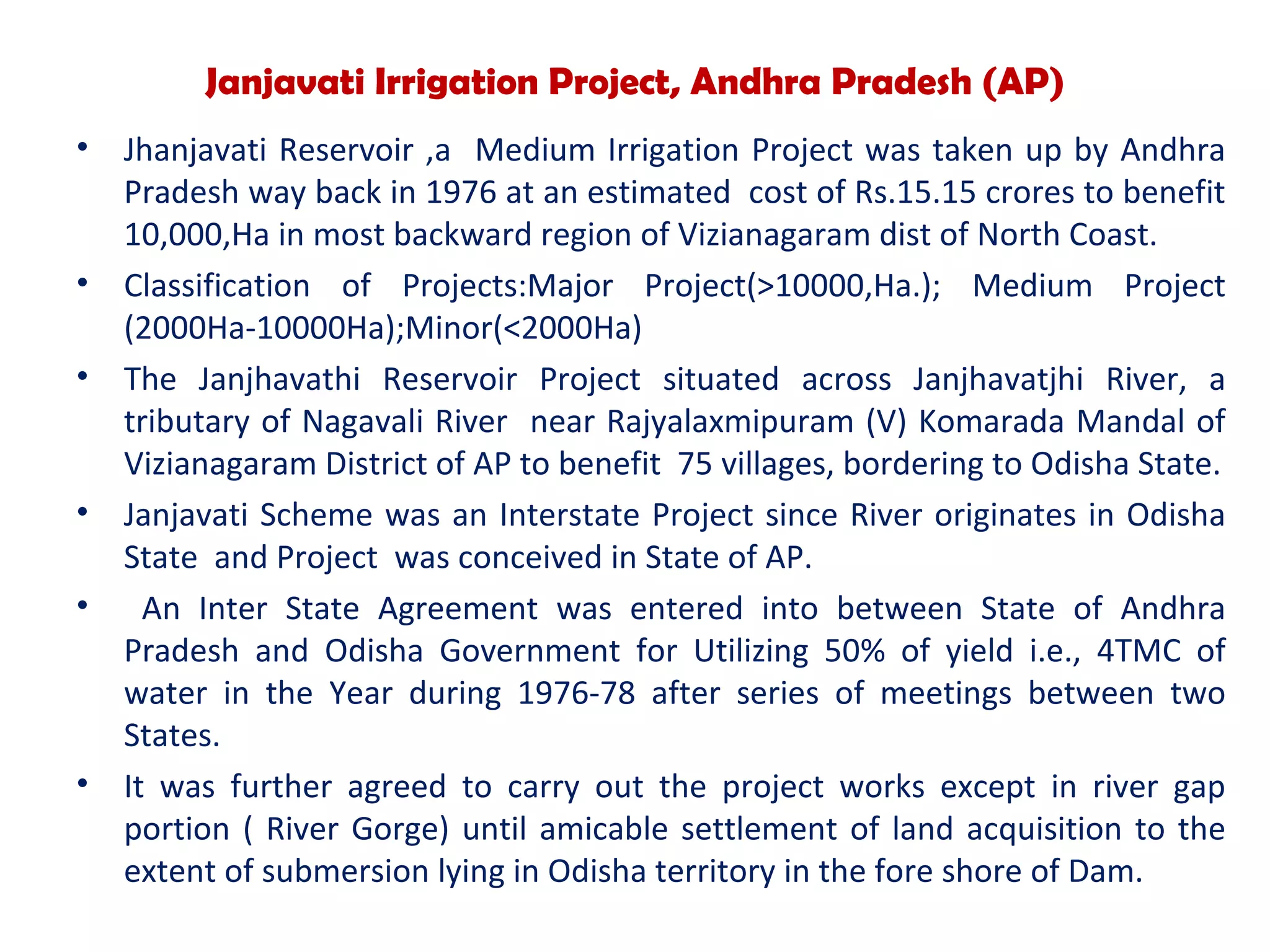 Janjavati Irrigation Project, Andhra Pradesh (AP)
• Jhanjavati Reservoir ,a Medium Irrigation Project was taken up by Andhra
Pradesh way back in 1976 at an estimated cost of Rs.15.15 crores to benefit
10,000,Ha in most backward region of Vizianagaram dist of North Coast.
• Classification of Projects:Major Project(>10000,Ha.); Medium Project
(2000Ha-10000Ha);Minor(<2000Ha)
• The Janjhavathi Reservoir Project situated across Janjhavatjhi River, a
tributary of Nagavali River near Rajyalaxmipuram (V) Komarada Mandal of
Vizianagaram District of AP to benefit 75 villages, bordering to Odisha State.
• Janjavati Scheme was an Interstate Project since River originates in Odisha
State and Project was conceived in State of AP.
• An Inter State Agreement was entered into between State of Andhra
Pradesh and Odisha Government for Utilizing 50% of yield i.e., 4TMC of
water in the Year during 1976-78 after series of meetings between two
States.
• It was further agreed to carry out the project works except in river gap
portion ( River Gorge) until amicable settlement of land acquisition to the
extent of submersion lying in Odisha territory in the fore shore of Dam.
 
