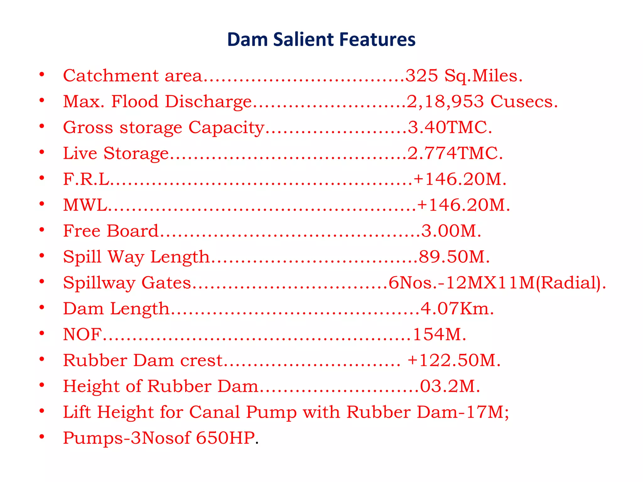 Dam Salient Features
• Catchment area…………………………….325 Sq.Miles.
• Max. Flood Discharge……………………..2,18,953 Cusecs.
• Gross storage Capacity……………………3.40TMC.
• Live Storage………………………………….2.774TMC.
• F.R.L……………………………………………+146.20M.
• MWL…………………………………………….+146.20M.
• Free Board……………………………………..3.00M.
• Spill Way Length……………………………..89.50M.
• Spillway Gates……………………………6Nos.-12MX11M(Radial).
• Dam Length……………………………………4.07Km.
• NOF…………………………………………….154M.
• Rubber Dam crest………………………… +122.50M.
• Height of Rubber Dam………………………03.2M.
• Lift Height for Canal Pump with Rubber Dam-17M;
• Pumps-3Nosof 650HP.
 