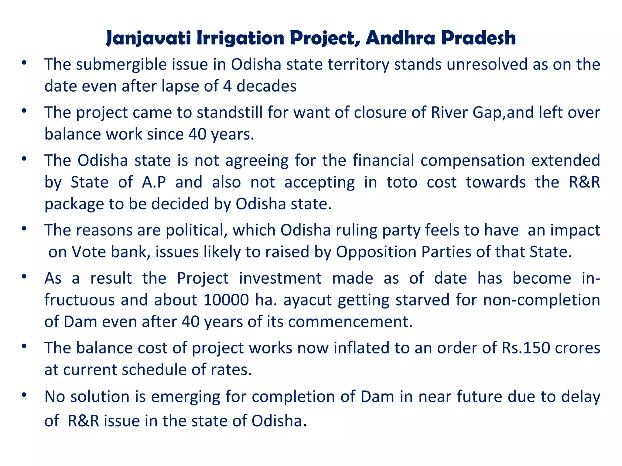Janjavati Irrigation Project, Andhra Pradesh
• The submergible issue in Odisha state territory stands unresolved as on the
date even after lapse of 4 decades
• The project came to standstill for want of closure of River Gap,and left over
balance work since 40 years.
• The Odisha state is not agreeing for the financial compensation extended
by State of A.P and also not accepting in toto cost towards the R&R
package to be decided by Odisha state.
• The reasons are political, which Odisha ruling party feels to have an impact
on Vote bank, issues likely to raised by Opposition Parties of that State.
• As a result the Project investment made as of date has become in-
fructuous and about 10000 ha. ayacut getting starved for non-completion
of Dam even after 40 years of its commencement.
• The balance cost of project works now inflated to an order of Rs.150 crores
at current schedule of rates.
• No solution is emerging for completion of Dam in near future due to delay
of R&R issue in the state of Odisha.
 