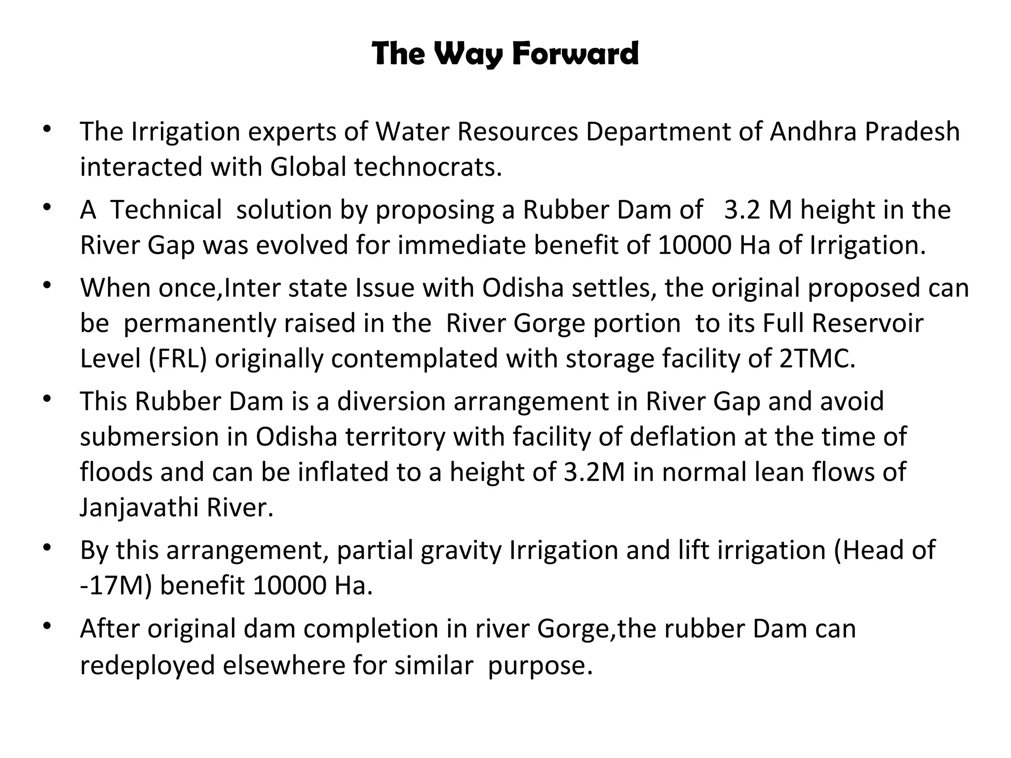 The Way Forward
• The Irrigation experts of Water Resources Department of Andhra Pradesh
interacted with Global technocrats.
• A Technical solution by proposing a Rubber Dam of 3.2 M height in the
River Gap was evolved for immediate benefit of 10000 Ha of Irrigation.
• When once,Inter state Issue with Odisha settles, the original proposed can
be permanently raised in the River Gorge portion to its Full Reservoir
Level (FRL) originally contemplated with storage facility of 2TMC.
• This Rubber Dam is a diversion arrangement in River Gap and avoid
submersion in Odisha territory with facility of deflation at the time of
floods and can be inflated to a height of 3.2M in normal lean flows of
Janjavathi River.
• By this arrangement, partial gravity Irrigation and lift irrigation (Head of
-17M) benefit 10000 Ha.
• After original dam completion in river Gorge,the rubber Dam can
redeployed elsewhere for similar purpose.
 