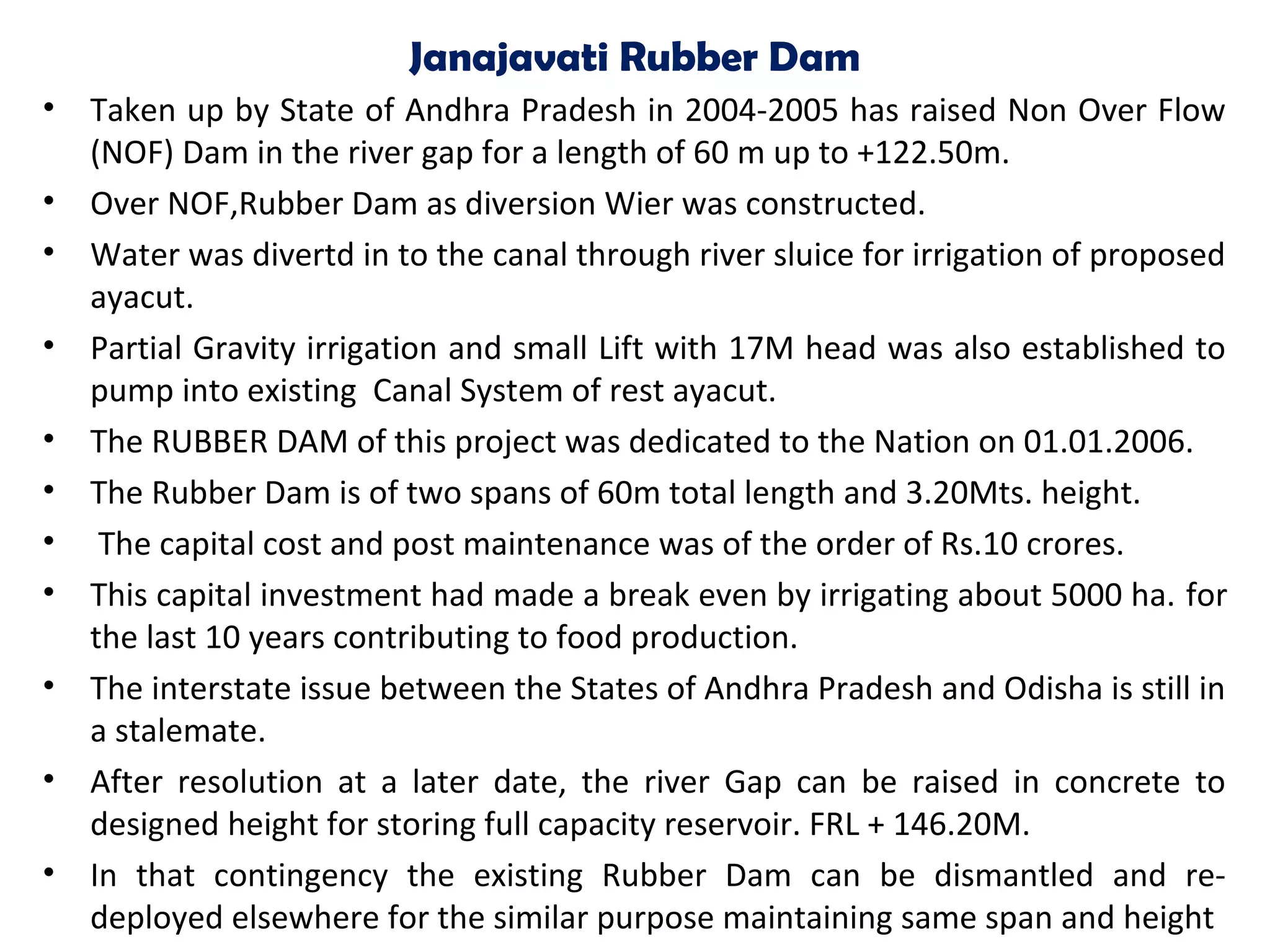 Janajavati Rubber Dam
• Taken up by State of Andhra Pradesh in 2004-2005 has raised Non Over Flow
(NOF) Dam in the river gap for a length of 60 m up to +122.50m.
• Over NOF,Rubber Dam as diversion Wier was constructed.
• Water was divertd in to the canal through river sluice for irrigation of proposed
ayacut.
• Partial Gravity irrigation and small Lift with 17M head was also established to
pump into existing Canal System of rest ayacut.
• The RUBBER DAM of this project was dedicated to the Nation on 01.01.2006.
• The Rubber Dam is of two spans of 60m total length and 3.20Mts. height.
• The capital cost and post maintenance was of the order of Rs.10 crores.
• This capital investment had made a break even by irrigating about 5000 ha. for
the last 10 years contributing to food production.
• The interstate issue between the States of Andhra Pradesh and Odisha is still in
a stalemate.
• After resolution at a later date, the river Gap can be raised in concrete to
designed height for storing full capacity reservoir. FRL + 146.20M.
• In that contingency the existing Rubber Dam can be dismantled and re-
deployed elsewhere for the similar purpose maintaining same span and height
 