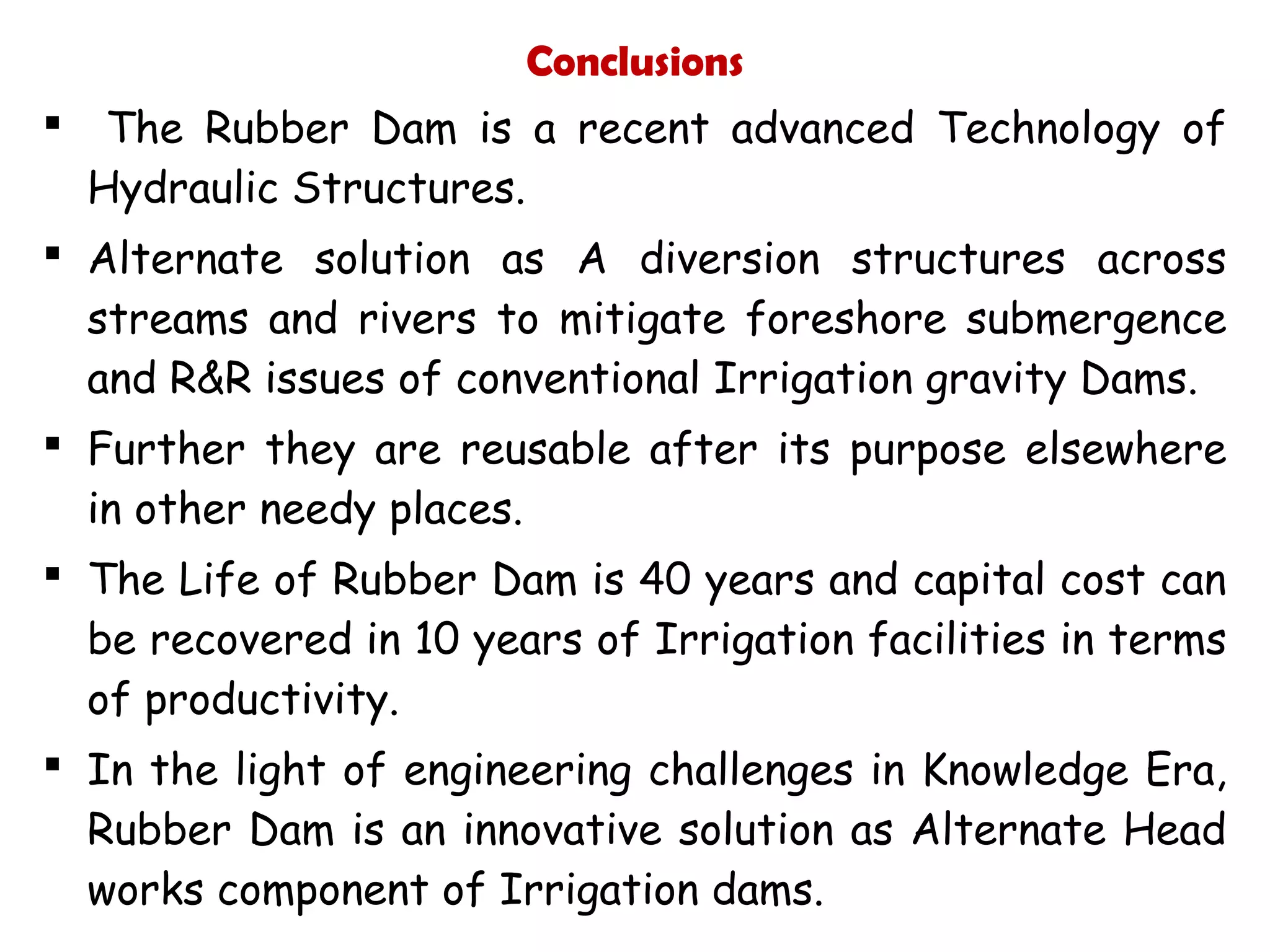 Conclusions
 The Rubber Dam is a recent advanced Technology of
Hydraulic Structures.
 Alternate solution as A diversion structures across
streams and rivers to mitigate foreshore submergence
and R&R issues of conventional Irrigation gravity Dams.
 Further they are reusable after its purpose elsewhere
in other needy places.
 The Life of Rubber Dam is 40 years and capital cost can
be recovered in 10 years of Irrigation facilities in terms
of productivity.
 In the light of engineering challenges in Knowledge Era,
Rubber Dam is an innovative solution as Alternate Head
works component of Irrigation dams.
 