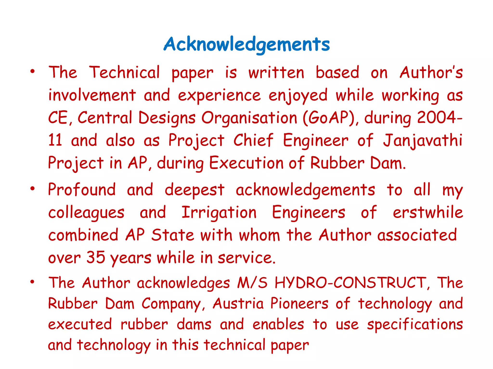 Acknowledgements
• The Technical paper is written based on Author’s
involvement and experience enjoyed while working as
CE, Central Designs Organisation (GoAP), during 2004-
11 and also as Project Chief Engineer of Janjavathi
Project in AP, during Execution of Rubber Dam.
• Profound and deepest acknowledgements to all my
colleagues and Irrigation Engineers of erstwhile
combined AP State with whom the Author associated
over 35 years while in service.
• The Author acknowledges M/S HYDRO-CONSTRUCT, The
Rubber Dam Company, Austria Pioneers of technology and
executed rubber dams and enables to use specifications
and technology in this technical paper
 