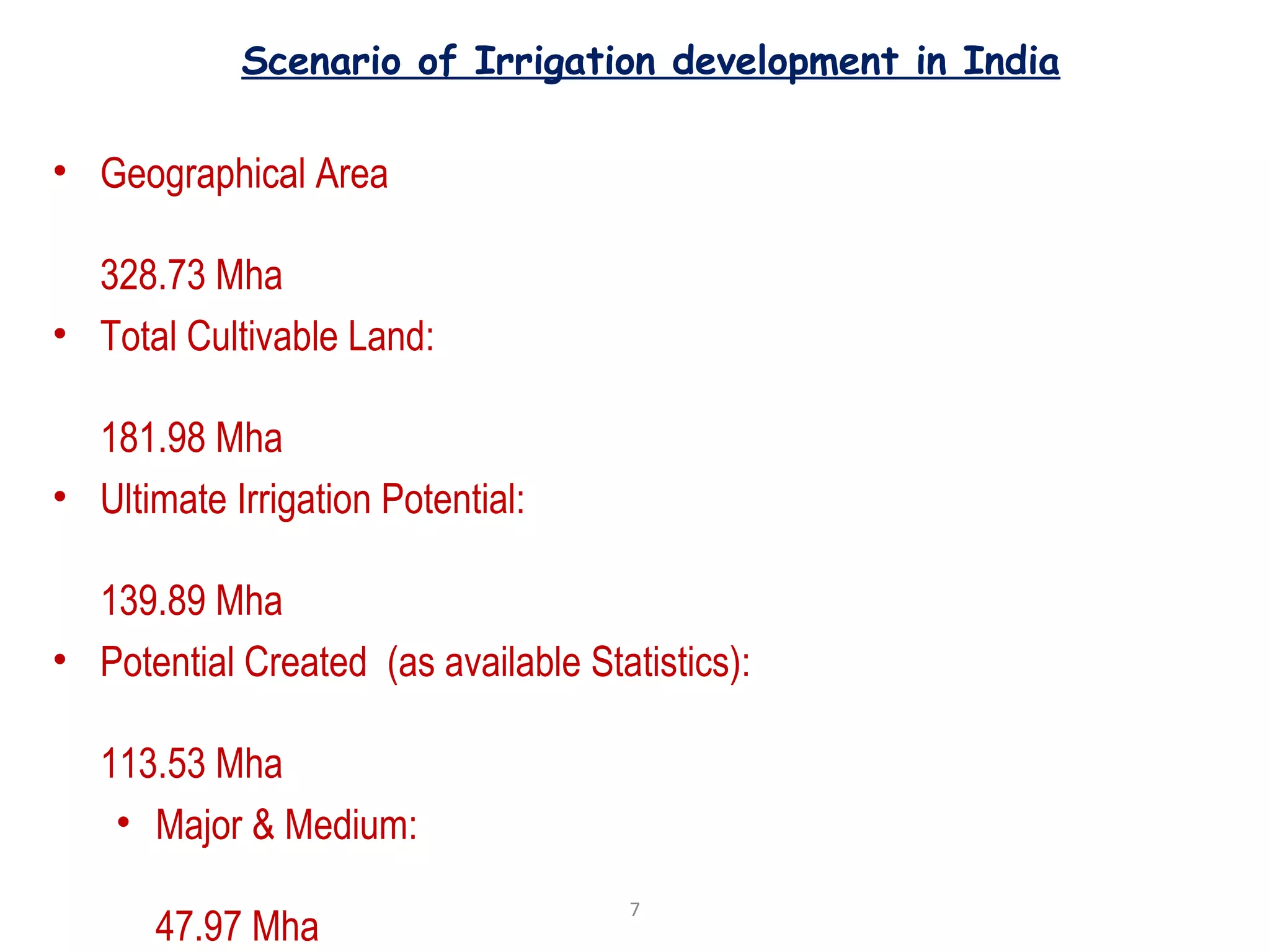 Scenario of Irrigation development in India
• Geographical Area
328.73 Mha
• Total Cultivable Land:
181.98 Mha
• Ultimate Irrigation Potential:
139.89 Mha
• Potential Created (as available Statistics):
113.53 Mha
• Major & Medium:
47.97 Mha
7
 