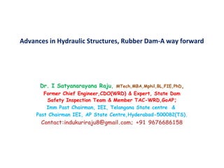 Advances in Hydraulic Structures, Rubber Dam-A way forward
Dr. I Satyanarayana Raju, MTech,MBA,Mphil,BL,FIE,PhD,
Former Chief Engineer,CDO(WRD) & Expert, State Dam
Safety Inspection Team & Member TAC-WRD,GoAP;
Imm Past Chairman, IEI, Telangana State centre &
Past Chairman IEI, AP State Centre,Hyderabad-500082(TS).
Contact:indukuriraju8@gmail.com; +91 9676686158
 