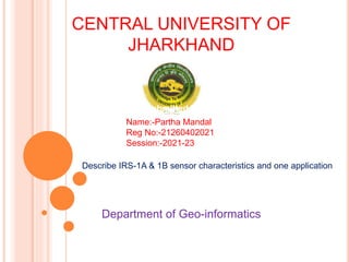 CENTRAL UNIVERSITY OF
JHARKHAND
Submitted by
Name:-Partha Mandal
Reg No:-21260402021
Session:-2021-23
Describe IRS-1A & 1B sensor characteristics and one application
Department of Geo-informatics
 