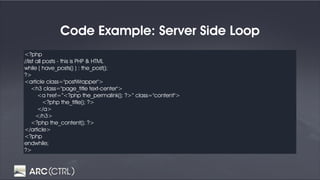 Code Example: Server Side Loop
<?php
//list all posts - this is PHP & HTML
while ( have_posts() ) : the_post();
?>
<article class="postWrapper">
<h3 class="page_title text-center">
<a href=“<?php the_permalink(); ?>” class="content">
<?php the_title(); ?>
</a>
</h3>
<?php the_content(); ?>
</article>
<?php
endwhile;
?>
 