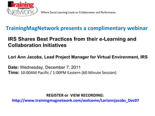 TrainingMagNetwork presents a complimentary webinar REGISTER or  VIEW RECORDING:  http://www.trainingmagnetwork.com/welcome/Loriannjacobs_Dec07 IRS Shares Best Practices from their e-Learning and Collaboration Initiatives Lori Ann Jacobs, Lead Project Manager for Virtual Environment, IRS Date:  Wednesday, December 7, 2011 Time:   10:00AM Pacific / 1:00PM Eastern (60 Minute Session) 