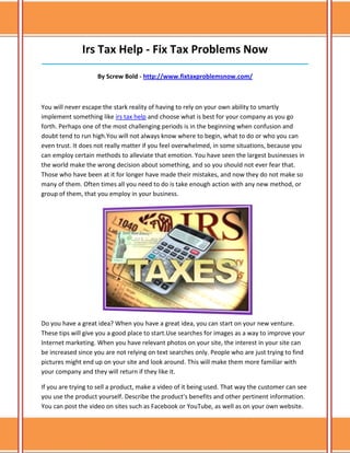 Irs Tax Help - Fix Tax Problems Now
______________________________________________________________________________

                    By Screw Bold - http://www.fixtaxproblemsnow.com/



You will never escape the stark reality of having to rely on your own ability to smartly
implement something like irs tax help and choose what is best for your company as you go
forth. Perhaps one of the most challenging periods is in the beginning when confusion and
doubt tend to run high.You will not always know where to begin, what to do or who you can
even trust. It does not really matter if you feel overwhelmed, in some situations, because you
can employ certain methods to alleviate that emotion. You have seen the largest businesses in
the world make the wrong decision about something, and so you should not ever fear that.
Those who have been at it for longer have made their mistakes, and now they do not make so
many of them. Often times all you need to do is take enough action with any new method, or
group of them, that you employ in your business.




Do you have a great idea? When you have a great idea, you can start on your new venture.
These tips will give you a good place to start.Use searches for images as a way to improve your
Internet marketing. When you have relevant photos on your site, the interest in your site can
be increased since you are not relying on text searches only. People who are just trying to find
pictures might end up on your site and look around. This will make them more familiar with
your company and they will return if they like it.

If you are trying to sell a product, make a video of it being used. That way the customer can see
you use the product yourself. Describe the product's benefits and other pertinent information.
You can post the video on sites such as Facebook or YouTube, as well as on your own website.
 