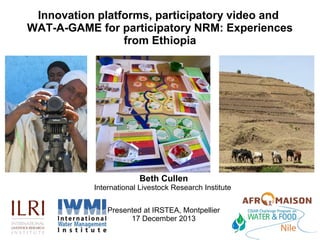 Innovation platforms, participatory video and
WAT-A-GAME for participatory NRM: Experiences
from Ethiopia

Beth Cullen

International Livestock Research Institute
Presented at IRSTEA, Montpellier
17 December 2013

 