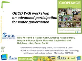 1
http://watagame.info
© Nils.Ferrand@IRSTEA.fr , 2015
OECD
WGI
2015
Pleasedonotreproduce,photoortakeaway
OECD WGI workshop
on advanced participation
for water governance
Nils Ferrand & Patrice Garin, Emeline Hassenforder,
Benjamin Noury, Sylvie Morardet, Sophie Richard,
Delphine L’Aot, Bruno Bonté
UMR/JRU G-EAU Managing Water, Stakeholders & Uses
IRSTEA : French National Institute for Research and Technology
on Environment and Agriculture - Montpellier, FRANCE
 