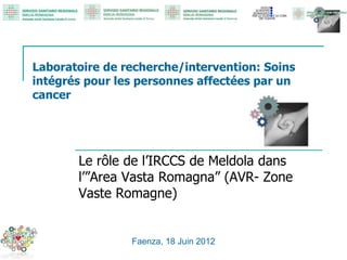 Laboratoire de recherche/intervention: Soins
intégrés pour les personnes affectées par un
cancer
Le rôle de l’IRCCS de Meldola dans
l’”Area Vasta Romagna” (AVR- Zone
Vaste Romagne)
Faenza, 18 Juin 2012
 