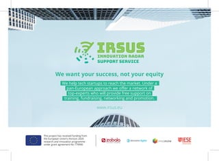 We want your success, not your equity
www.irsus.eu
This project has received funding from
the European Union’s Horizon 2020
research and innovation programme
under grant agreement No 779990
We help tech startups to reach the market. Under a
pan-European approach we oﬀer a network of
top-experts who will provide free support on
training, fundraising, networking and promotion.
 