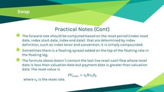 Swap
Practical Notes (Cont)
◆ The forward rate should be computed based on the reset period (index reset
date, index start date, index end date) that are determined by index
definition, such as index tenor and convention. it is simply compounded.
◆ Sometimes there is a floating spread added on the top of the floating rate in
the floating leg.
◆ The formula above doesn’t contain the last live reset cash flow whose reset
date is less than valuation date but payment date is greater than valuation
date. The reset value is
𝑃𝑉𝑟𝑒𝑠𝑒𝑡 = 𝑟0 𝑁𝜏0 𝐷0
where 𝑟0 is the reset rate.
 