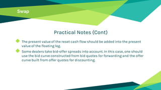 Swap
Practical Notes (Cont)
◆ The present value of the reset cash flow should be added into the present
value of the floating leg.
◆ Some dealers take bid-offer spreads into account. In this case, one should
use the bid curve constructed from bid quotes for forwarding and the offer
curve built from offer quotes for discounting.
 