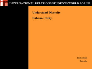 INTERNATIONAL RELATIONS STUDENTS WORLD FORUM
 
 
Understand Diversity
Enhance Unity
Flash version 
Text only 
 