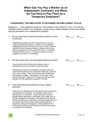 Page 1 of 6Courtesy of the WunderLand Group
When Can You Pay a Worker as an
Independent Contractor and When
Do You Have to Pay Them as a
Temporary Employee?
A WORKSHEET FOR EMPLOYERS TO DETERMINE IRS EMPLOYMENT STATUS
Questions 1 – 3 are significant questions. If the answer to any of them is "Yes," it is a strong
indication that the worker is an employee, and you have a high probability of risk if you classify
and pay the worker as an independent contractor.
1. Do you supervise or instruct the person while he or she
is working?
Yes No
Independent contractors are free to do jobs in their own way,
using any method they choose. A person or firm engages an
independent contractor for the job's end result. When a worker is
required to follow company procedure manuals and/or is given
specific instructions on how to perform the work, or is told what
computer software to use, or must follow company branding
guidelines, the worker is an employee.
2. Can the worker quit or be discharged (fired) at any time?
If you have the right to fire the worker without notice, it
indicates that you have the right to control the worker.
Independent contractors are engaged to do specific jobs and
cannot be fired before the job is complete unless they violate the
terms of the contract. They are not free to quit and walk away
until the job is complete. For example, if a shoe store owner
hires an attorney to review his or her lease, the attorney would
get paid only after satisfactory completion of the job.
Yes No
3. Is the work being performed part of your regular
business?
Work which is a necessary part of the regular trade or business is
normally done by employees. For example, a sales clerk is
selling shoes in a shoe store. A shoe store owner could not
operate without sales clerks to sell shoes. On the other hand, a
plumber engaged to fix the pipes in the bathroom of the store is
performing a service on a one- time or occasional basis that is not
an essential part of the purpose of the business enterprise. A
designer in a design firm engaged to create materials for the
firm's clients would also be an example of someone who should
be classified as an employee.
Yes No
 