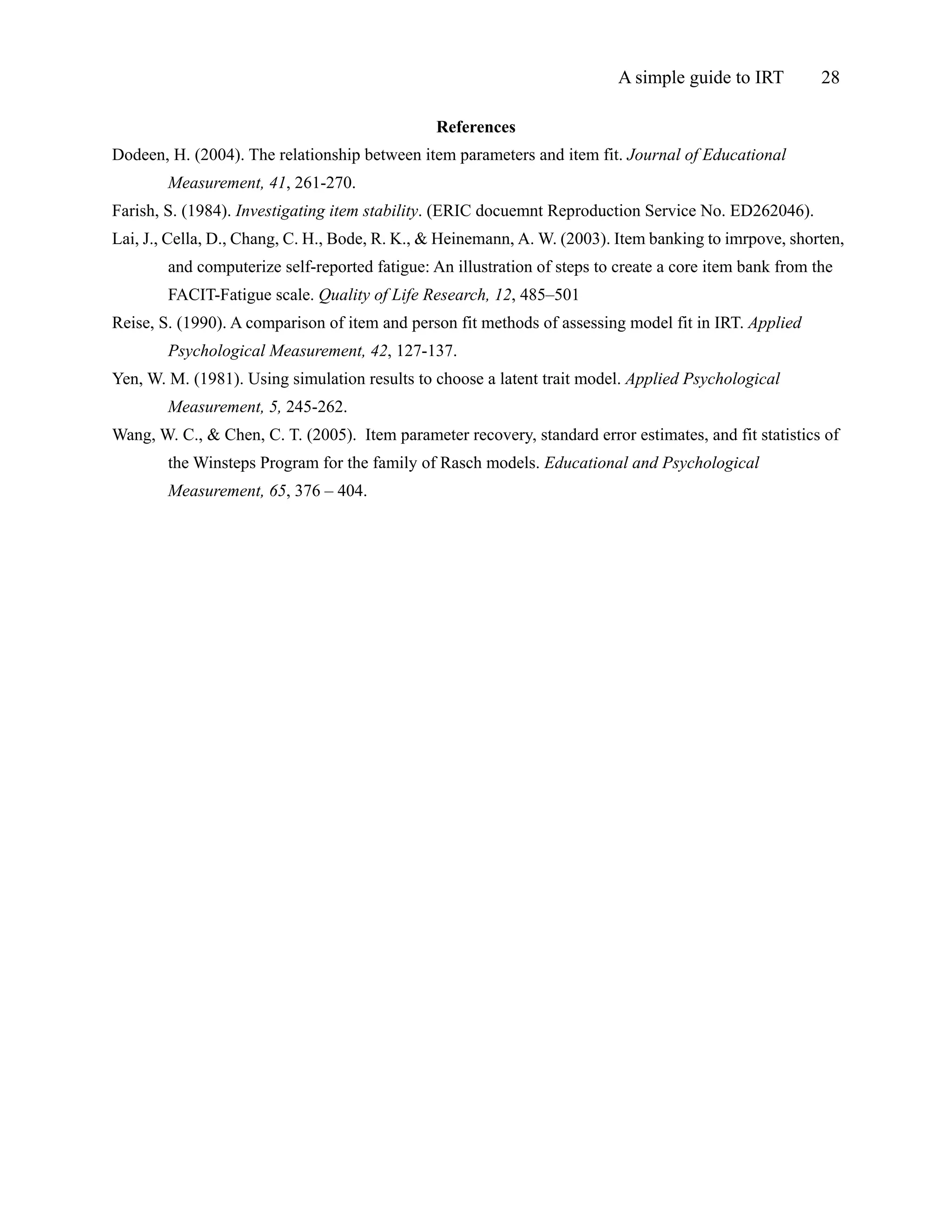 A simple guide to IRT         28

                                               References
Dodeen, H. (2004). The relationship between item parameters and item fit. Journal of Educational
        Measurement, 41, 261-270.
Farish, S. (1984). Investigating item stability. (ERIC docuemnt Reproduction Service No. ED262046).
Lai, J., Cella, D., Chang, C. H., Bode, R. K., & Heinemann, A. W. (2003). Item banking to imrpove, shorten,
        and computerize self-reported fatigue: An illustration of steps to create a core item bank from the
        FACIT-Fatigue scale. Quality of Life Research, 12, 485–501
Reise, S. (1990). A comparison of item and person fit methods of assessing model fit in IRT. Applied
        Psychological Measurement, 42, 127-137.
Yen, W. M. (1981). Using simulation results to choose a latent trait model. Applied Psychological
        Measurement, 5, 245-262.
Wang, W. C., & Chen, C. T. (2005). Item parameter recovery, standard error estimates, and fit statistics of
        the Winsteps Program for the family of Rasch models. Educational and Psychological
        Measurement, 65, 376 – 404.
 