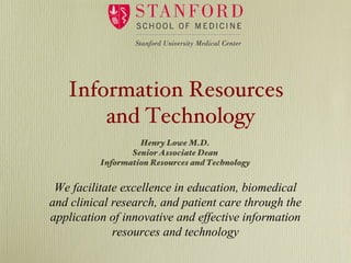 Information Resources
       and Technology
                   Henry Lowe M.D.
                 Senior Associate Dean
          Information Resources and Technology


 We facilitate excellence in education, biomedical
and clinical research, and patient care through the
application of innovative and effective information
             resources and technology
 