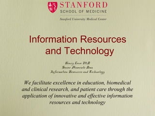 Information Resources
and Technology
We facilitate excellence in education, biomedical
and clinical research, and patient care through the
application of innovative and effective information
resources and technology
Henry Lowe M.D.
Senior Associate Dean
Information Resources and Technology
 