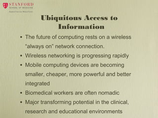 Ubiquitous Access to
Information
•

The future of computing rests on a wireless
“always on” network connection.

•
•

Wireless networking is progressing rapidly
Mobile computing devices are becoming
smaller, cheaper, more powerful and better
integrated

•
•

Biomedical workers are often nomadic
Major transforming potential in the clinical,
research and educational environments

 