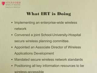 What IRT is Doing
•

Implementing an enterprise-wide wireless
network

•

Convened a joint School-University-Hospital
secure wireless planning committee.

•

Appointed an Associate Director of Wireless
Applications Development

•
•

Mandated secure wireless network standards
Positioning all key information resources to be

 