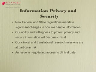 Information Privacy and
Security
•

New Federal and State regulations mandate
significant changes in how we handle information

•

Our ability and willingness to protect privacy and
secure information will become critical

•

Our clinical and translational research missions are
at particular risk

•

An issue in negotiating access to clinical data

 