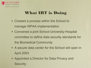 What IRT is Doing
•

Created a process within the School to
manage HIPAA implementation

•

Convened a joint School-University-Hospital
committee to define data security standards for
the Biomedical Community

•

A secure data center for the School will open in
April 2003

•

Appointed a Director for Data Privacy and
Security

 
