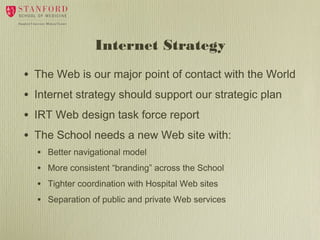 Internet Strategy
•
•
•
•

The Web is our major point of contact with the World
Internet strategy should support our strategic plan
IRT Web design task force report
The School needs a new Web site with:
•
•
•
•

Better navigational model
More consistent “branding” across the School
Tighter coordination with Hospital Web sites
Separation of public and private Web services

 