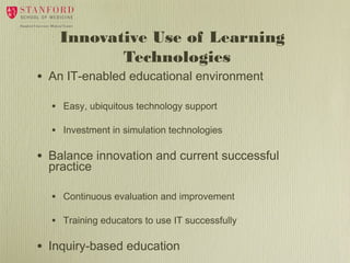 •

Innovative Use of Learning
Technologies
An IT-enabled educational environment
•
•

•

Easy, ubiquitous technology support
Investment in simulation technologies

Balance innovation and current successful
practice
•
•

•

Continuous evaluation and improvement
Training educators to use IT successfully

Inquiry-based education

 