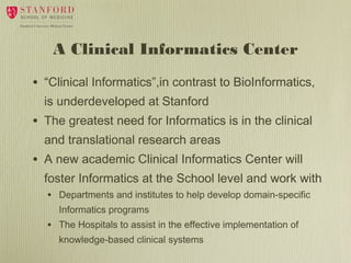 A Clinical Informatics Center
•

“Clinical Informatics”,in contrast to BioInformatics,
is underdeveloped at Stanford

•

The greatest need for Informatics is in the clinical
and translational research areas

•

A new academic Clinical Informatics Center will
foster Informatics at the School level and work with
• Departments and institutes to help develop domain-specific
Informatics programs

•

The Hospitals to assist in the effective implementation of
knowledge-based clinical systems

 