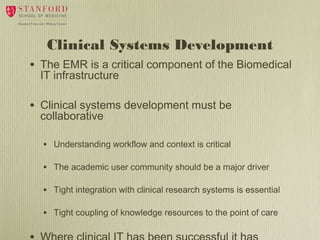 Clinical Systems Development
•

The EMR is a critical component of the Biomedical
IT infrastructure

•

Clinical systems development must be
collaborative
•

Understanding workflow and context is critical

•

The academic user community should be a major driver

•

Tight integration with clinical research systems is essential

•

Tight coupling of knowledge resources to the point of care

 