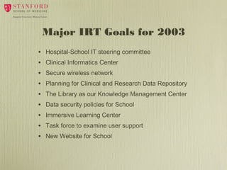 Major IRT Goals for 2003
•
•
•
•
•
•
•
•
•

Hospital-School IT steering committee
Clinical Informatics Center
Secure wireless network
Planning for Clinical and Research Data Repository
The Library as our Knowledge Management Center
Data security policies for School
Immersive Learning Center
Task force to examine user support
New Website for School

 