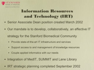 Information Resources
and Technology (IRT)
• Senior Associate Dean position created March 2002
• Our mandate is to develop, collaboratively, an effective IT
strategy for the Stanford Biomedical Community
• Provide state-of-the-art IT infrastructure and services
• Support access to and management of knowledge resources
• Couple applied informatics with our needs

• Integration of MedIT, SUMMIT and Lane Library
• IRT strategic planning completed September 2002

 