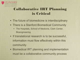 Collaborative IRT Planning
is Critical
•
•

The future of biomedicine is interdisciplinary
There is a Stanford Biomedical Community
• The Hospitals, School of Medicine, Clark Center,
Bioengineering

•

If translational research is to be successful,
information must flow effectively within this
community

•

Biomedical IRT planning and implementation
must be a collaborative community process

 