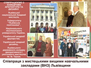 СПІВПРАЦЮЄМО З
КАФЕДРАМИ
АРХІТЕКТУРИ ТА
ДИЗАЙНУ
Львівської
національної Академії
мистецтв,
Університету
“Львівська
політехніка”,
Національного
лісотехнічного
університету України,
Української академії
друкарства,
Української академії
дизайну,
Львівського
державного коледжу
декоративного і
ужиткового мистецтва
ім. Ів. Труша.

Співпраця з мистецькими вищими навчальними
закладами (ВНЗ) Львівщини

 