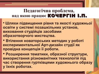 Педагогічна проблема,

над якою працює КОЧЕРГІН І.П.
 Шляхи підвищення рівня та якості художньої

освіти у системі позашкільних установ,
виховання студійців засобами
образотворчого мистецтва.
 Втілення новаторських методик у роботі
експериментальної Арт-дизайн студії як
провідна концепція її роботи.
 Розширення тематики, образної структури,
використання різноманітних технологій під
час створення гуртківцями художнього образу
у їхніх роботах.

 