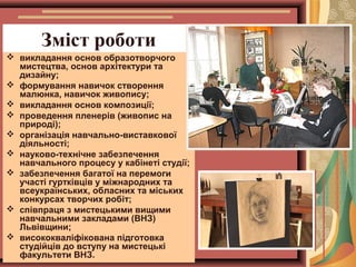 Зміст роботи
 викладання основ образотворчого
мистецтва, основ архітектури та
дизайну;
 формування навичок створення
малюнка, навичок живопису;
 викладання основ композиції;
 проведення пленерів (живопис на
природі);
 організація навчально-виставкової
діяльності;
 науково-технічне забезпечення
навчального процесу у кабінеті студії;
 забезпечення багатої на перемоги
участі гуртківців у міжнародних та
всеукраїнських, обласних та міських
конкурсах творчих робіт;
 співпраця з мистецькими вищими
навчальними закладами (ВНЗ)
Львівщини;
 висококваліфікована підготовка
студійців до вступу на мистецькі
факультети ВНЗ.

 
