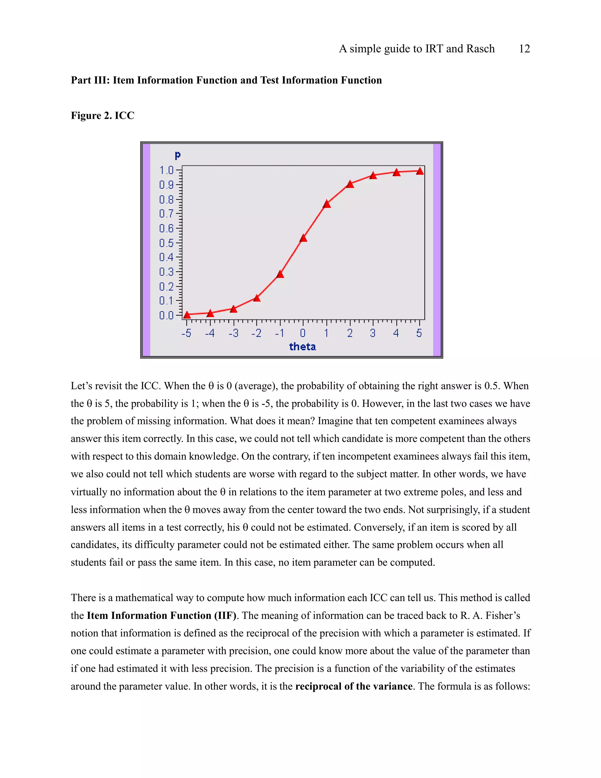 A simple guide to IRT and Rasch 12
Part III: Item Information Function and Test Information Function
Figure 2. ICC
Let’s revisit the ICC. When the  is 0 (average), the probability of obtaining the right answer is 0.5. When
the  is 5, the probability is 1; when the  is -5, the probability is 0. However, in the last two cases we have
the problem of missing information. What does it mean? Imagine that ten competent examinees always
answer this item correctly. In this case, we could not tell which candidate is more competent than the others
with respect to this domain knowledge. On the contrary, if ten incompetent examinees always fail this item,
we also could not tell which students are worse with regard to the subject matter. In other words, we have
virtually no information about the  in relations to the item parameter at two extreme poles, and less and
less information when the  moves away from the center toward the two ends. Not surprisingly, if a student
answers all items in a test correctly, his  could not be estimated. Conversely, if an item is scored by all
candidates, its difficulty parameter could not be estimated either. The same problem occurs when all
students fail or pass the same item. In this case, no item parameter can be computed.
There is a mathematical way to compute how much information each ICC can tell us. This method is called
the Item Information Function (IIF). The meaning of information can be traced back to R. A. Fisher’s
notion that information is defined as the reciprocal of the precision with which a parameter is estimated. If
one could estimate a parameter with precision, one could know more about the value of the parameter than
if one had estimated it with less precision. The precision is a function of the variability of the estimates
around the parameter value. In other words, it is the reciprocal of the variance. The formula is as follows:
 