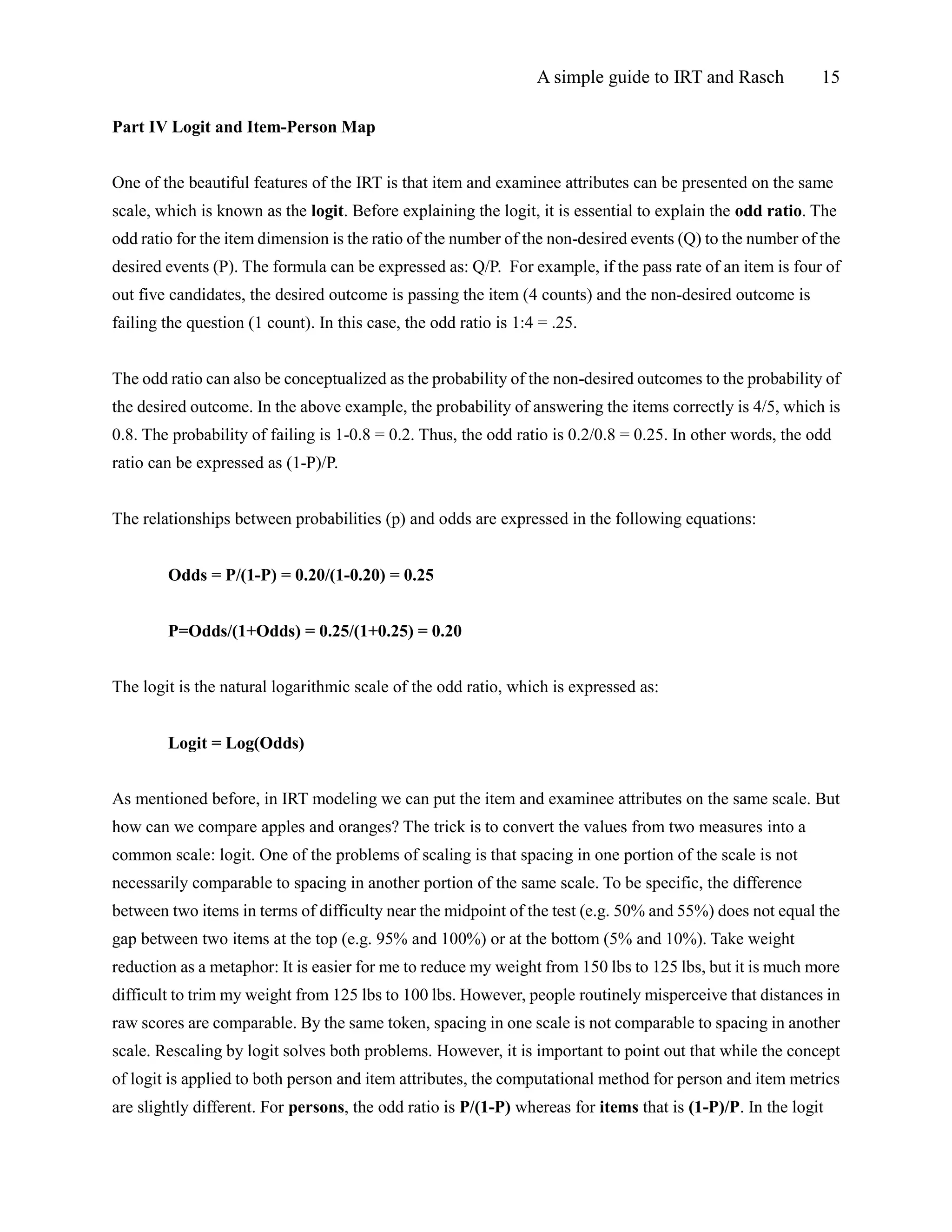 A simple guide to IRT and Rasch 15
Part IV Logit and Item-Person Map
One of the beautiful features of the IRT is that item and examinee attributes can be presented on the same
scale, which is known as the logit. Before explaining the logit, it is essential to explain the odd ratio. The
odd ratio for the item dimension is the ratio of the number of the non-desired events (Q) to the number of the
desired events (P). The formula can be expressed as: Q/P. For example, if the pass rate of an item is four of
out five candidates, the desired outcome is passing the item (4 counts) and the non-desired outcome is
failing the question (1 count). In this case, the odd ratio is 1:4 = .25.
The odd ratio can also be conceptualized as the probability of the non-desired outcomes to the probability of
the desired outcome. In the above example, the probability of answering the items correctly is 4/5, which is
0.8. The probability of failing is 1-0.8 = 0.2. Thus, the odd ratio is 0.2/0.8 = 0.25. In other words, the odd
ratio can be expressed as (1-P)/P.
The relationships between probabilities (p) and odds are expressed in the following equations:
Odds = P/(1-P) = 0.20/(1-0.20) = 0.25
P=Odds/(1+Odds) = 0.25/(1+0.25) = 0.20
The logit is the natural logarithmic scale of the odd ratio, which is expressed as:
Logit = Log(Odds)
As mentioned before, in IRT modeling we can put the item and examinee attributes on the same scale. But
how can we compare apples and oranges? The trick is to convert the values from two measures into a
common scale: logit. One of the problems of scaling is that spacing in one portion of the scale is not
necessarily comparable to spacing in another portion of the same scale. To be specific, the difference
between two items in terms of difficulty near the midpoint of the test (e.g. 50% and 55%) does not equal the
gap between two items at the top (e.g. 95% and 100%) or at the bottom (5% and 10%). Take weight
reduction as a metaphor: It is easier for me to reduce my weight from 150 lbs to 125 lbs, but it is much more
difficult to trim my weight from 125 lbs to 100 lbs. However, people routinely misperceive that distances in
raw scores are comparable. By the same token, spacing in one scale is not comparable to spacing in another
scale. Rescaling by logit solves both problems. However, it is important to point out that while the concept
of logit is applied to both person and item attributes, the computational method for person and item metrics
are slightly different. For persons, the odd ratio is P/(1-P) whereas for items that is (1-P)/P. In the logit
 